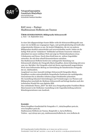 RAY 2012 – Partner
Stadtmuseum Hofheim am Taunus

ÜBER GENERATIONEN: Bildsprache Schwarzweiß
3. Juni – 16. September 2012


In einer Zeit allgegenwärtiger bunter Bilder wirkt die Schwarzweißfotografie zum
einen wie ein Relikt aus vergangenen Tagen, und spricht gleichzeitig mit kraftvoller
zeitgenössischer Stimme zu uns. Sie besitzt Fähigkeiten, die sie von anderen
Bildsprachen deutlich unterscheidet und unverwechselbar macht: Indem sie die
farbige Welt auf ein "einfacheres" Helldunkel auf feinste Grauwerte reduziert,
abstrahiert sie unsere sichtbare Welt und zeigt im Wiedererkennbaren etwas
Unbekanntes und Neues. Durch diese Kraft kann sie zeitlose Gegenbilder
entwerfen, die sich dem schnell Konsumierbaren entziehen.
Das Stadtmuseum Hofheim besitzt eine umfangreiche Sammlung von
Schwarzweiß-Arbeiten der Fotografin Marta Hoepffner, deren Geburtstag sich 2012
zum 100. Mal jährt. Die Fotografin schuf mit ihrem experimentell ausgerichteten
Werk einen bedeutenden Beitrag zur Entwicklung der künstlerischen Fotografie
des 20. Jahrhunderts.
Ausgehend von einer Auswahl wichtiger Schwarzweiß-Fotografien Marta
Hoepffners werden unterschiedliche fotografische Positionen der nachfolgenden
Generationen bis zu aktuellen Arbeiten junger Fotokünstler präsentiert.
Die Ausstellung fokussiert Entwicklungen und Veränderungen von Themen und
Bildsprachen innerhalb des Mediums Schwarzweiß und befragt daneben auch den
technischen Wandel hin zum digitalen Bild.
Das verbindende Thema „ZEIT“ der RAY 2012 Fotografieprojekte Frankfurt/Rhein-
Main kommt in der Hofheimer Ausstellung in der Gegenüberstellung mehrerer
Künstlergenerationen zum Ausdruck.




Kontakt:
Marta Hoepffner-Gesellschaft für Fotografie e.V., info@hoepffner-preis.de,
www.hoepffner-preis.de;
Stadtmuseum Hofheim am Taunus, Burgstraße 11, 65719 Hofheim,
Telefon: +49 (0)6192 900 305, stadtmuseum@hofheim.de, www.hofheim.de




RAY Fotografieprojekte Frankfurt/RheinMain ● 26. Januar 2012 ● Seite 24 von 30
Pressekontakt: Ursula Teich ● T +49 (0)221 – 5 743 112 ● M +49 (0)173 – 5 204 894 ● presse@ray2012.de
 