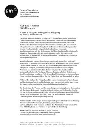 RAY 2012 – Partner
Städel Museum

Malerei in Fotografie. Strategien der Aneignung
23. Juni – 23. September 2012

Das Städel Museum zeigt vom 23. Juni bis 23. September 2012 die Ausstellung
„Malerei in Fotografie. Strategien der Aneignung“. Thematischer Fokus ist der
Einfluss der Malerei auf die Bildproduktion der zeitgenössischen Fotokunst.
Während die Malerei in den 1960er-Jahren unter dem Druck der Dokumentar-
fotografie und deren Verbreitung durch die Massenmedien neue Kategorien für
sich entwickelte, ist in der zeitgenössischen Fotokunst eine starke
Auseinandersetzung mit den Bedingungen der Malerei zu beobachten. Fotografie
reflektiert, thematisiert oder repräsentiert immer wieder das traditionelle
Bildmedium, zu dem sie sich in einem ambivalenten Verhältnis von Affirmation
und Abgrenzung verhält.

Ausgehend von der eigenen Sammlung präsentiert die Ausstellung im Städel
Museum ca. 15 Künstlerpositionen. Dazu gehören Arbeiten von Sherrie Levine und
Louise Lawler, die sich ab Ende der 1970er-Jahre Originale der Kunstgeschichte
fotografisch aneignen, inszenierte Fotografien von Jeff Wall, sowie jüngere
Positionen wie Amelie von Wulffen, die ihre fotografierten Stadtansichten
malerisch bearbeitet oder Wolfgang Tillmans abstrakte Arbeiten, die in keinem
Abbildverhältnis zur sichtbaren Welt stehen. Des Weiteren sind in der Ausstellung
Werke von John Baldessari, Victor Burgin, Tacita Dean und Thomas Ruff zu sehen.

Während der Einfluss der Fotografie auf die Malerei in zahlreichen Ausstellungen
und Publikationen bereits ausführlich analysiert wurde, erscheint die Auswirkung
der Malerei auf zeitgenössische Fotografie bisher weniger beachtet.

Die Bearbeitung des Themas und die Ausstellungsvorbereitung fand in Kooperation
mit der Goethe-Universität Frankfurt im Kontext eines von Dr. Henning Engelke,
Dr. Martin Engler und Carolin Köchling geleiteten Seminars am Kunsthistorischen
Institut im Wintersemester 2011/2012 statt. Die Studenten sind zudem mit
Textbeiträgen am Ausstellungskatalog beteiligt.

Kuratoren: Dr. Martin Engler (Sammlungsleiter Gegenwartskunst), Carolin Köchling
(Wissenschaftliche Mitarbeiterin, Sammlung Gegenwartskunst)
Gefördert durch: Stadt Frankfurt am Main. Die Publikation wird unterstützt
von: DZ BANK, Georg und Franziska Speyer’sche Hochschulstiftung.

Kontakt: Städel Museum, Dürerstr. 2, 60596 Frankfurt,
Telefon +49(0)69-605098-170 Fax +49(0)69-605098-188
braun@staedelmuseum.de, www.staedelmuseum.de




RAY Fotografieprojekte Frankfurt/RheinMain ● 26. Januar 2012 ● Seite 25 von 30
Pressekontakt: Ursula Teich ● T +49 (0)221 – 5 743 112 ● M +49 (0)173 – 5 204 894 ● presse@ray2012.de
 