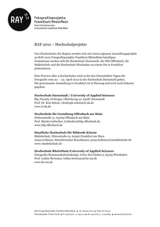 RAY 2012 – Hochschulprojekte

Vier Hochschulen der Region werden sich mit einem eigenem Ausstellungsprojekt
an RAY 2012 Fotografieprojekte Frankfurt/RheinMain beteiligen.
Gemeinsam werden sich die Hochschule Darmstadt, die HfG Offenbach, die
Städelschule und die Hochschule Wiesbaden an einem Ort in Frankfurt
präsentieren.

Eine Preview aller 4 Hochschulen wird es bei den Darmstädter Tagen der
Fotografie vom 20. – 22. April 2012 in der Hochschule Darmstadt geben.
Die gemeinsame Ausstellung in Frankfurt ist in Planung und wird noch bekannt
gegeben.


Hochschule Darmstadt / University of Applied Sciences
fbg /Faculty of Design, Olbrichweg 10, 64287 Darmstadt
Prof. Dr. Kris Scholz, christoph.scholz@h-da.de
www.h-da.de

Hochschule für Gestaltung Offenbach am Main
Schlossstraße 31, 63065 Offenbach am Main
Prof. Martin Liebscher, Liebscher@hfg-offenbach.de,
www.hfg-offenbach.de

Staatliche Hochschule für Bildende Künste
Städelschule, Dürerstraße 10, 60596 Frankfurt am Main
Jonas Leihener, Künstlerischer Koordinator, jonas.leihener@staedelschule.de
www.staedelschule.de

Hochschule RheinMain/University of Applied Sciences
Fotografie/Kommunikationsdesign, Unter den Eichen 5, 65195 Wiesbaden
Prof. Lothar Bertrams, lothar.bertrams@hs-rm.de
www.hs-rm.de




RAY Fotografieprojekte Frankfurt/RheinMain ● 26. Januar 2012 ● Seite 26 von 30
Pressekontakt: Ursula Teich ● T +49 (0)221 – 5 743 112 ● M +49 (0)173 – 5 204 894 ● presse@ray2012.de
 