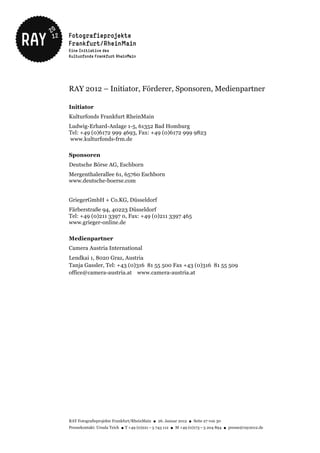 RAY 2012 – Initiator, Förderer, Sponsoren, Medienpartner

Initiator
Kulturfonds Frankfurt RheinMain
Ludwig-Erhard-Anlage 1-5, 61352 Bad Homburg
Tel: +49 (0)6172 999 4693, Fax: +49 (0)6172 999 9823
www.kulturfonds-frm.de

Sponsoren
Deutsche Börse AG, Eschborn
Mergenthalerallee 61, 65760 Eschborn
www.deutsche-boerse.com


GriegerGmbH + Co.KG, Düsseldorf
Färberstraße 94, 40223 Düsseldorf
Tel: +49 (0)211 3397 0, Fax: +49 (0)211 3397 465
www.grieger-online.de

Medienpartner
Camera Austria International
Lendkai 1, 8020 Graz, Austria
Tanja Gassler, Tel: +43 (0)316 81 55 500 Fax +43 (0)316 81 55 509
office@camera-austria.at www.camera-austria.at




RAY Fotografieprojekte Frankfurt/RheinMain ● 26. Januar 2012 ● Seite 27 von 30
Pressekontakt: Ursula Teich ● T +49 (0)221 – 5 743 112 ● M +49 (0)173 – 5 204 894 ● presse@ray2012.de
 