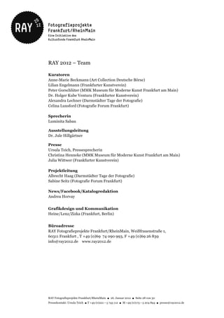 RAY 2012 – Team

Kuratoren
Anne-Marie Beckmann (Art Collection Deutsche Börse)
Lilian Engelmann (Frankfurter Kunstverein)
Peter Gorschlüter (MMK Museum für Moderne Kunst Frankfurt am Main)
Dr. Holger Kube Ventura (Frankfurter Kunstverein)
Alexandra Lechner (Darmstädter Tage der Fotografie)
Celina Lunsford (Fotografie Forum Frankfurt)

Sprecherin
Luminita Sabau

Ausstellungsleitung
Dr. Jule Hillgärtner

Presse
Ursula Teich, Pressesprecherin
Christina Henneke (MMK Museum für Moderne Kunst Frankfurt am Main)
Julia Wittwer (Frankfurter Kunstverein)

Projektleitung
Albrecht Haag (Darmstädter Tage der Fotografie)
Sabine Seitz (Fotografie Forum Frankfurt)

News/Facebook/Katalogredaktion
Andrea Horvay


Grafikdesign und Kommunikation
Heine/Lenz/Zizka (Frankfurt, Berlin)


Büroadresse
RAY Fotografieprojekte Frankfurt/RheinMain, Weißfrauenstraße 1,
60311 Frankfurt , T +49 (0)69 74 090 993, F +49 (0)69 26 839
info@ray2012.de www.ray2012.de




RAY Fotografieprojekte Frankfurt/RheinMain ● 26. Januar 2012 ● Seite 28 von 30
Pressekontakt: Ursula Teich ● T +49 (0)221 – 5 743 112 ● M +49 (0)173 – 5 204 894 ● presse@ray2012.de
 