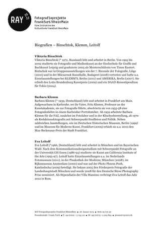 Biografien – Binschtok, Klemm, Leitolf

Viktoria Binschtok
Viktoria Binschtok (* 1972, Russland) lebt und arbeitet in Berlin. Von 1995 bis
2002 studierte sie Fotografie und Medienkunst an der Hochschule für Grafik und
Buchkunst Leipzig und graduierte 2005 als Meisterschülerin von Timm Rautert.
Bintschok war in Gruppenausstellungen wie der 7. Biennale der Fotografie, Liège
(2010) und in der Mücsarnok Kunsthalle, Budapest (2008) vertreten und hatte u.a.
Einzelausstellungen bei KLEMM'S, Berlin (2011) und AMERIKA, Berlin (2007). Sie
erhielt den Lotto Brandenburg Kunstpreis (2009) und ein DAAD-Reisestipendium
für Tokio (2004).



Barbara Klemm
Barbara Klemm (* 1939, Deutschland) lebt und arbeitet in Frankfurt am Main.
Aufgewachsen in Karlsruhe, wo ihr Vater, Fritz Klemm, Professor an der
Kunstakademie, sie zur Fotografie führte, absolvierte sie von 1955-58 eine
Fotografenlehre in einem Karlsruher Porträtatelier. Ab 1959 arbeitete Barbara
Klemm für die FAZ, zunächst im Fotolabor und in der Klischeeherstellung, ab 1970
als Redaktionsfotografin mit Schwerpunkt Feuilleton und Politik. Neben
zahlreichen Ausstellungen, wie im Deutschen Historischen Museum, Berlin (1999)
und im Museum für Moderne Kunst, Frankfurt (2009) erhielt sie u.a. 2010 den
Max-Beckmann-Preis der Stadt Frankfurt.


Eva Leitolf
Eva Leitolf (*1966, Deutschland) lebt und arbeitet in München und im Bayerischen
Wald. Nach dem Kommunikationsdesignstudium mit Schwerpunkt Fotografie an
der Universität GH Essen (1986-94) studierte sie Kunst am California Institute of
the Arts (1995-97). Leitolf hatte Einzelausstellungen u.a. im Nederlands
Fotomuseum (2011), in der Pinakothek der Moderne, München (2008), im
Rijksmuseum Amsterdam (2000) und war auf der Photo Phnom Penh,
Kambodscha (2009) beteiligt. Sie bekam 2005 den Förderpreis Fotografie der
Landeshauptstadt München und wurde 2008 für den Deutsche Börse Photography
Prize nominiert. Als Stipendiatin der Villa Massimo verbringt Eva Leitolf das Jahr
2012 in Rom.




RAY Fotografieprojekte Frankfurt/RheinMain ● 26. Januar 2012 ● Seite 29 von 30
Pressekontakt: Ursula Teich ● T +49 (0)221 – 5 743 112 ● M +49 (0)173 – 5 204 894 ● presse@ray2012.de
 