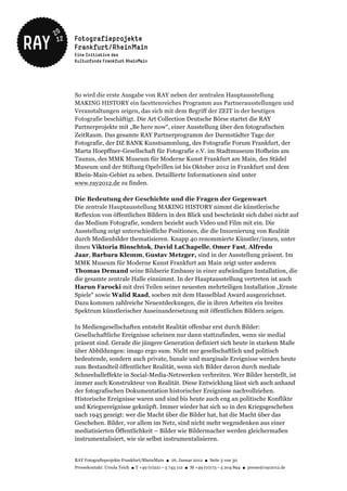 So wird die erste Ausgabe von RAY neben der zentralen Hauptausstellung
MAKING HISTORY ein facettenreiches Programm aus Partnerausstellungen und
Veranstaltungen zeigen, das sich mit dem Begriff der ZEIT in der heutigen
Fotografie beschäftigt. Die Art Collection Deutsche Börse startet die RAY
Partnerprojekte mit „Be here now“, einer Ausstellung über den fotografischen
ZeitRaum. Das gesamte RAY Partnerprogramm der Darmstädter Tage der
Fotografie, der DZ BANK Kunstsammlung, des Fotografie Forum Frankfurt, der
Marta Hoepffner-Gesellschaft für Fotografie e.V. im Stadtmuseum Hofheim am
Taunus, des MMK Museum für Moderne Kunst Frankfurt am Main, des Städel
Museum und der Stiftung Opelvillen ist bis Oktober 2012 in Frankfurt und dem
Rhein-Main-Gebiet zu sehen. Detaillierte Informationen sind unter
www.ray2012.de zu finden.

Die Bedeutung der Geschichte und die Fragen der Gegenwart
Die zentrale Hauptausstellung MAKING HISTORY nimmt die künstlerische
Reflexion von öffentlichen Bildern in den Blick und beschränkt sich dabei nicht auf
das Medium Fotografie, sondern bezieht auch Video und Film mit ein. Die
Ausstellung zeigt unterschiedliche Positionen, die die Inszenierung von Realität
durch Medienbilder thematisieren. Knapp 40 renommierte Künstler/innen, unter
ihnen Viktoria Binschtok, David LaChapelle, Omer Fast, Alfredo
Jaar, Barbara Klemm, Gustav Metzger, sind in der Ausstellung präsent. Im
MMK Museum für Moderne Kunst Frankfurt am Main zeigt unter anderen
Thomas Demand seine Bildserie Embassy in einer aufwändigen Installation, die
die gesamte zentrale Halle einnimmt. In der Hauptausstellung vertreten ist auch
Harun Farocki mit drei Teilen seiner neuesten mehrteiligen Installation „Ernste
Spiele“ sowie Walid Raad, soeben mit dem Hasselblad Award ausgezeichnet.
Dazu kommen zahlreiche Neuentdeckungen, die in ihren Arbeiten ein breites
Spektrum künstlerischer Auseinandersetzung mit öffentlichen Bildern zeigen.

In Mediengesellschaften entsteht Realität offenbar erst durch Bilder:
Gesellschaftliche Ereignisse scheinen nur dann stattzufinden, wenn sie medial
präsent sind. Gerade die jüngere Generation definiert sich heute in starkem Maße
über Abbildungen: imago ergo sum. Nicht nur gesellschaftlich und politisch
bedeutende, sondern auch private, banale und marginale Ereignisse werden heute
zum Bestandteil öffentlicher Realität, wenn sich Bilder davon durch mediale
Schneeballeffekte in Social-Media-Netzwerken verbreiten. Wer Bilder herstellt, ist
immer auch Konstrukteur von Realität. Diese Entwicklung lässt sich auch anhand
der fotografischen Dokumentation historischer Ereignisse nachvollziehen.
Historische Ereignisse waren und sind bis heute auch eng an politische Konflikte
und Kriegsereignisse geknüpft. Immer wieder hat sich so in den Kriegsgeschehen
nach 1945 gezeigt: wer die Macht über die Bilder hat, hat die Macht über das
Geschehen. Bilder, vor allem im Netz, sind nicht mehr wegzudenken aus einer
mediatisierten Öffentlichkeit – Bilder wie Bildermacher werden gleichermaßen
instrumentalisiert, wie sie selbst instrumentalisieren.


RAY Fotografieprojekte Frankfurt/RheinMain ● 26. Januar 2012 ● Seite 3 von 30
Pressekontakt: Ursula Teich ● T +49 (0)221 – 5 743 112 ● M +49 (0)173 – 5 204 894 ● presse@ray2012.de
 