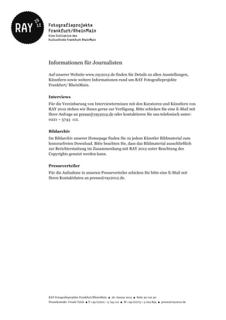 Informationen für Journalisten

Auf unserer Website www.ray2012.de finden Sie Details zu allen Ausstellungen,
Künstlern sowie weitere Informationen rund um RAY Fotografieprojekte
Frankfurt/ RheinMain.


Interviews
Für die Vereinbarung von Interviewterminen mit den Kuratoren und Künstlern von
RAY 2012 stehen wir Ihnen gerne zur Verfügung. Bitte schicken Sie eine E-Mail mit
Ihrer Anfrage an presse@ray2012.de oder kontaktieren Sie uns telefonisch unter:
0221 – 5743 112.


Bildarchiv
Im Bildarchiv unserer Homepage finden Sie zu jedem Künstler Bildmaterial zum
honorarfreien Download. Bitte beachten Sie, dass das Bildmaterial ausschließlich
zur Berichterstattung im Zusammenhang mit RAY 2012 unter Beachtung des
Copyrights genutzt werden kann.


Presseverteiler
Für die Aufnahme in unseren Presseverteiler schicken Sie bitte eine E-Mail mit
Ihren Kontaktdaten an presse@ray2012.de.




RAY Fotografieprojekte Frankfurt/RheinMain ● 26. Januar 2012 ● Seite 30 von 30
Pressekontakt: Ursula Teich ● T +49 (0)221 – 5 743 112 ● M +49 (0)173 – 5 204 894 ● presse@ray2012.de
 