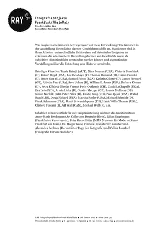 Wie reagieren die Künstler der Gegenwart auf diese Entwicklung? Die Künstler in
der Ausstellung bieten keine eigenen Geschichtsmodelle an. Stattdessen sind in
ihren Arbeiten unterschiedliche Sichtweisen auf historische Ereignisse zu
erkennen, die als erweiterte Darstellungsformen von Geschichte sowie als
subjektive Historienbilder verstanden werden können und eigenständige
Vorstellungen über die Entstehung von Historie vermitteln.

Beteiligte Künstler: Taysir Batniji (AUT), Nina Berman (USA), Viktoria Binschtok
(D), Robert Boyd (USA), Luc Delahaye (F), Thomas Demand (D), Harun Farocki
(D), Omer Fast (IL/USA), Samuel Fosso (RCA), Kathrin Günter (D), James Howard
(GB), Alfredo Jaar (USA), Sven Johne (D), William E. Jones (USA), Barbara Klemm
(D) , Petra Köhle & Nicolas Vermot Petit-Outhenin (CH), David LaChapelle (USA),
Eva Leitolf (D), Armin Linke (D), Gustav Metzger (GB), James Mollison (GB),
Simon Norfolk (GB), Peter Piller (D), Elodie Pong (CH), Paul Qaysi (USA), Walid
Raad (LIB), Doug Rickard (USA), Martha Rosler (USA), Michael Schmidt (D),
Frank Schramm (USA), Manit Sriwanichpoom (TH), Hank Willis Thomas (USA),
Oliviero Toscani (I), Jeff Wall (CAN), Michael Wolf (F), u.a.

Inhaltlich verantwortlich für die Hauptausstellung zeichnet das Kuratorenteam
Anne-Marie Beckmann (Art Collection Deutsche Börse), Lilian Engelmann
(Frankfurter Kunstverein), Peter Gorschlüter (MMK Museum für Moderne Kunst
Frankfurt am Main), Dr. Holger Kube Ventura (Frankfurter Kunstverein),
Alexandra Lechner (Darmstädter Tage der Fotografie) und Celina Lunsford
(Fotografie Forum Frankfurt).




RAY Fotografieprojekte Frankfurt/RheinMain ● 26. Januar 2012 ● Seite 4 von 30
Pressekontakt: Ursula Teich ● T +49 (0)221 – 5 743 112 ● M +49 (0)173 – 5 204 894 ● presse@ray2012.de
 