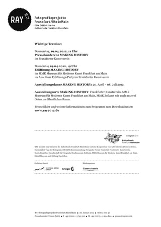 Wichtige Termine:

Donnerstag, 19.04.2012, 11 Uhr
Pressekonferenz MAKING HISTORY
im Frankfurter Kunstverein

Donnerstag 19.04.2012, 19 Uhr
Eröffnung MAKING HISTORY
im MMK Museum für Moderne Kunst Frankfurt am Main
im Anschluss Eröffnungs-Party im Frankfurter Kunstverein

Ausstellungsdauer MAKING HISTORY: 20. April – 08. Juli 2012

Ausstellungsorte MAKING HISTORY: Frankfurter Kunstverein, MMK
Museum für Moderne Kunst Frankfurt am Main, MMK Zollamt wie auch an zwei
Orten im öffentlichen Raum.

Pressebilder und weitere Informationen zum Programm zum Download unter:
www.ray2012.de




RAY Fotografieprojekte Frankfurt/RheinMain ● 26. Januar 2012 ● Seite 5 von 30
Pressekontakt: Ursula Teich ● T +49 (0)221 – 5 743 112 ● M +49 (0)173 – 5 204 894 ● presse@ray2012.de
 