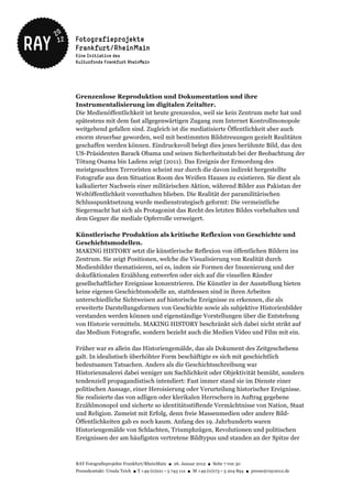 Grenzenlose Reproduktion und Dokumentation und ihre
Instrumentalisierung im digitalen Zeitalter.
Die Medienöffentlichkeit ist heute grenzenlos, weil sie kein Zentrum mehr hat und
spätestens mit dem fast allgegenwärtigen Zugang zum Internet Kontrollmonopole
weitgehend gefallen sind. Zugleich ist die mediatisierte Öffentlichkeit aber auch
enorm steuerbar geworden, weil mit bestimmten Bildstreuungen gezielt Realitäten
geschaffen werden können. Eindrucksvoll belegt dies jenes berühmte Bild, das den
US-Präsidenten Barack Obama und seinen Sicherheitsstab bei der Beobachtung der
Tötung Osama bin Ladens zeigt (2011). Das Ereignis der Ermordung des
meistgesuchten Terroristen scheint nur durch die davon indirekt hergestellte
Fotografie aus dem Situation Room des Weißen Hauses zu existieren. Sie dient als
kalkulierter Nachweis einer militärischen Aktion, während Bilder aus Pakistan der
Weltöffentlichkeit vorenthalten blieben. Die Realität der paramilitärischen
Schlusspunktsetzung wurde medienstrategisch geformt: Die vermeintliche
Siegermacht hat sich als Protagonist das Recht des letzten Bildes vorbehalten und
dem Gegner die mediale Opferrolle verweigert.

Künstlerische Produktion als kritische Reflexion von Geschichte und
Geschichtsmodellen.
MAKING HISTORY setzt die künstlerische Reflexion von öffentlichen Bildern ins
Zentrum. Sie zeigt Positionen, welche die Visualisierung von Realität durch
Medienbilder thematisieren, sei es, indem sie Formen der Inszenierung und der
dokufiktionalen Erzählung entwerfen oder sich auf die visuellen Ränder
gesellschaftlicher Ereignisse konzentrieren. Die Künstler in der Ausstellung bieten
keine eigenen Geschichtsmodelle an, stattdessen sind in ihren Arbeiten
unterschiedliche Sichtweisen auf historische Ereignisse zu erkennen, die als
erweiterte Darstellungsformen von Geschichte sowie als subjektive Historienbilder
verstanden werden können und eigenständige Vorstellungen über die Entstehung
von Historie vermitteln. MAKING HISTORY beschränkt sich dabei nicht strikt auf
das Medium Fotografie, sondern bezieht auch die Medien Video und Film mit ein.

Früher war es allein das Historiengemälde, das als Dokument des Zeitgeschehens
galt. In idealistisch überhöhter Form beschäftigte es sich mit geschichtlich
bedeutsamen Tatsachen. Anders als die Geschichtsschreibung war
Historienmalerei dabei weniger um Sachlichkeit oder Objektivität bemüht, sondern
tendenziell propagandistisch intendiert: Fast immer stand sie im Dienste einer
politischen Aussage, einer Heroisierung oder Verurteilung historischer Ereignisse.
Sie realisierte das von adligen oder klerikalen Herrschern in Auftrag gegebene
Erzählmonopol und sicherte so identitätsstiftende Vermächtnisse von Nation, Staat
und Religion. Zumeist mit Erfolg, denn freie Massenmedien oder andere Bild-
Öffentlichkeiten gab es noch kaum. Anfang des 19. Jahrhunderts waren
Historiengemälde von Schlachten, Triumphzügen, Revolutionen und politischen
Ereignissen der am häufigsten vertretene Bildtypus und standen an der Spitze der



RAY Fotografieprojekte Frankfurt/RheinMain ● 26. Januar 2012 ● Seite 7 von 30
Pressekontakt: Ursula Teich ● T +49 (0)221 – 5 743 112 ● M +49 (0)173 – 5 204 894 ● presse@ray2012.de
 