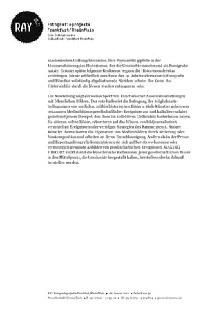 akademischen Gattungshierarchie. Ihre Popularität gipfelte in der
Modeerscheinung des Historismus, der die Geschichte zunehmend als Fundgrube
nutzte. Erst der später folgende Realismus begann die Historienmalerei zu
verdrängen, bis sie schließlich zum Ende des 19. Jahrhunderts durch Fotografie
und Film fast vollständig abgelöst wurde. Seitdem scheint der Kunst das
Historienbild durch die Neuen Medien entzogen zu sein.

Die Ausstellung zeigt ein weites Spektrum künstlerischer Auseinandersetzungen
mit öffentlichen Bildern. Der rote Faden ist die Befragung der Möglichkeits-
bedingungen von medialen, mithin historischen Bildern. Viele Künstler gehen von
bekannten Medienbildern gesellschaftlicher Ereignisse aus und kalkulieren dabei
gezielt mit jenem Stempel, den diese im kollektiven Gedächtnis hinterlassen haben.
Sie zitieren solche Bilder, rekurrieren auf das Wissen von bildjournalistisch
vermittelten Ereignissen oder verfolgen Strategien des Reenactments. Andere
Künstler thematisieren die Eigenarten von Medienbildern durch Sezierung oder
Neukomposition und arbeiten an deren Entschleunigung. Anders als in der Presse-
und Reportagefotografie konzentrieren sie sich auf bereits vorhandene oder
vermeintlich gewusste Abbilder von gesellschaftlichen Ereignissen. MAKING
HISTORY rückt damit die künstlerische Reflexionen jener gesellschaftlichen Bilder
in den Mittelpunkt, die Geschichte hergestellt haben, herstellen oder in Zukunft
herstellen werden.




RAY Fotografieprojekte Frankfurt/RheinMain ● 26. Januar 2012 ● Seite 8 von 30
Pressekontakt: Ursula Teich ● T +49 (0)221 – 5 743 112 ● M +49 (0)173 – 5 204 894 ● presse@ray2012.de
 