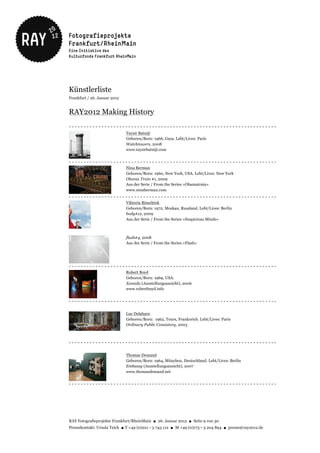 Künstlerliste
Frankfurt / 26. Januar 2012


RAY2012 Making History
----------------------------------------------------------------------
                              Taysir Batniji
                              Geboren/Born: 1966, Gaza. Lebt/Lives: Paris
                              Watchtowers, 2008
                              www.taysirbatniji.com


----------------------------------------------------------------------
                              Nina Berman
                              Geboren/Born: 1960, New York, USA. Lebt/Lives: New York
                              Obama Train #1, 2009
                              Aus der Serie / From the Series »Obamatrain«
                              www.ninaberman.com
----------------------------------------------------------------------
                              Viktoria Binschtok
                              Geboren/Born: 1972, Moskau, Russland. Lebt/Lives: Berlin
                              body#12, 2009
                              Aus der Serie / From the Series »Suspicious Minds«



                              flash#4, 2008
                              Aus der Serie / From the Series »Flash«




----------------------------------------------------------------------
                              Robert Boyd
                              Geboren/Born: 1969, USA.
                              Xanadu (Ausstellungsansicht), 2006
                              www.robertboyd.info


----------------------------------------------------------------------

                              Luc Delahaye
                              Geboren/Born: 1962, Tours, Frankreich. Lebt/Lives: Paris
                              Ordinary Public Consistory, 2003



----------------------------------------------------------------------

                              Thomas Demand
                              Geboren/Born: 1964, München, Deutschland. Lebt/Lives: Berlin
                              Embassy (Ausstellungsansicht), 2007
                              www.thomasdemand.net


----------------------------------------------------------------------




RAY Fotografieprojekte Frankfurt/RheinMain ● 26. Januar 2012 ● Seite 9 von 30
Pressekontakt: Ursula Teich ● T +49 (0)221 – 5 743 112 ● M +49 (0)173 – 5 204 894 ● presse@ray2012.de
 