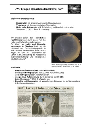 „Wir bringen Menschen den Himmel nah“


Weitere Schwerpunkte:
   -   Kooperation mit anderen Astronomie-Organisationen
   -   Vernetzung mit den norddeutschen Sternwarten
   -   Historische Astronomie: z.B. Aufarbeitung und Installation einer alten
       Sonnenuhr (1754) in Sankt Andreasberg



Wir arbeiten daran, den      natürlichen
Nachthimmel und damit einen Teil des
Natur- und Kulturerbes zu bewahren.
So führen wir Licht- und Himmels-
messungen im Oberharz durch, um die
Himmels- und Beobachtungsqualität in
eine offizielle bundesweite Karte einzu-
tragen. Im April 2011 organisierte der
Verein in St.Andreasberg die Ausstellung
„Lichtverschmutzung“ und „Ökologische
Stadtbeleuchtung“.


                                                 Durch überflüssige Lichtquellen kann man oft die
                                                 Sterne nicht mehr sehen (Foto: Dr. A. Hänel)
Wir haben:
  - eine aktive Öffentlichkeits- und Pressearbeit
  - eine eigene Homepage (mit etwa 20.000 Aufrufen in 2010)
  - viele Beiträge in großen Astronomieforen
  - eine positive Außenwirkung durch Corporate Identity (CI):
    Logo, Homepage, T-Shirt, Brief-papier etc.
  - Kontakte und Kooperation mit Verwaltungen, Behörden bis auf Landesebene
    (z.B. Kultusministerium)




                                        -7-
 