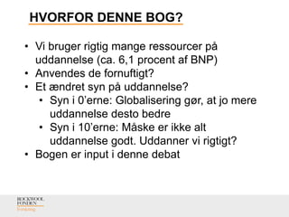 HVORFOR DENNE BOG?
• Vi bruger rigtig mange ressourcer på
uddannelse (ca. 6,1 procent af BNP)
• Anvendes de fornuftigt?
• Et ændret syn på uddannelse?
• Syn i 0’erne: Globalisering gør, at jo mere
uddannelse desto bedre
• Syn i 10’erne: Måske er ikke alt
uddannelse godt. Uddanner vi rigtigt?
• Bogen er input i denne debat
 