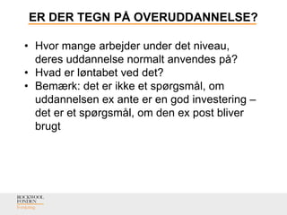 ER DER TEGN PÅ OVERUDDANNELSE?
• Hvor mange arbejder under det niveau,
deres uddannelse normalt anvendes på?
• Hvad er løntabet ved det?
• Bemærk: det er ikke et spørgsmål, om
uddannelsen ex ante er en god investering –
det er et spørgsmål, om den ex post bliver
brugt
 