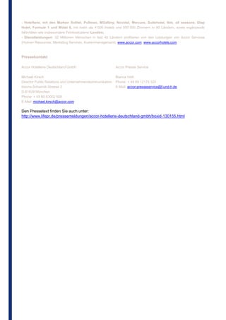 - Hotellerie, mit den Marken Sofitel, Pullman, MGallery, Novotel, Mercure, Suitehotel, Ibis, all seasons, Etap
Hotel, Formule 1 und Motel 6, mit mehr als 4 000 Hotels und 500 000 Zimmern in 90 Ländern, sowie ergänzende
Aktivitäten wie insbesondere Feinkostcaterer Lenôtre;
- Dienstleistungen: 32 Millionen Menschen in fast 40 Ländern profitieren von den Leistungen von Accor Services
(Human Resources, Marketing Services, Kostenmanagement). www.accor.com; www.accorhotels.com



Pressekontakt

Accor Hotellerie Deutschland GmbH                         Accor Presse Service

Michael Kirsch                                            Bianca Veth
Director Public Relations und Unternehmenskommunikation   Phone: + 49 89 12175 320
Hanns-Schwindt-Strasse 2                                  E-Mail: accor-presseservice@f-und-h.de
D-81829 München
Phone: + 49 89 63002 500
E-Mail: michael.kirsch@accor.com

Den Pressetext finden Sie auch unter:
http://www.lifepr.de/pressemeldungen/accor-hotellerie-deutschland-gmbh/boxid-130155.html
 