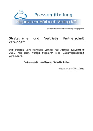 zur sofortigen Veröffentlichung freigegeben




Strategische      und       Vertriebs           Partnerschaft
vereinbart

Der Hippos Lehr-Hörbuch Verlag hat Anfang November
2010 mit dem Verlag MediaXP eine Zusammenarbeit
vereinbart.

         Partnerschaft – ein Gewinn für beide Seiten


                                            Glauchau, den 29.11.2010
 