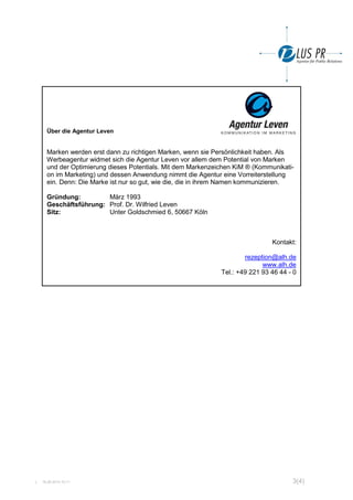 L 18.06.2014 10:11 3(4)
Über die Agentur Leven
Marken werden erst dann zu richtigen Marken, wenn sie Persönlichkeit haben. Als
Werbeagentur widmet sich die Agentur Leven vor allem dem Potential von Marken
und der Optimierung dieses Potentials. Mit dem Markenzeichen KiM ® (Kommunikati-
on im Marketing) und dessen Anwendung nimmt die Agentur eine Vorreiterstellung
ein. Denn: Die Marke ist nur so gut, wie die, die in ihrem Namen kommunizieren.
Gründung: März 1993
Geschäftsführung: Prof. Dr. Wilfried Leven
Sitz: Unter Goldschmied 6, 50667 Köln
Kontakt:
rezeption@alh.de
www.alh.de
Tel.: +49 221 93 46 44 - 0
 