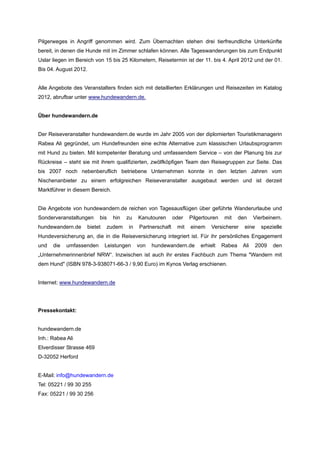 Pilgerweges in Angriff genommen wird. Zum Übernachten stehen drei tierfreundliche Unterkünfte
bereit, in denen die Hunde mit im Zimmer schlafen können. Alle Tageswanderungen bis zum Endpunkt
Uslar liegen im Bereich von 15 bis 25 Kilometern, Reisetermin ist der 11. bis 4. April 2012 und der 01.
Bis 04. August 2012.


Alle Angebote des Veranstalters finden sich mit detaillierten Erklärungen und Reisezeiten im Katalog
2012, abrufbar unter www.hundewandern.de.


Über hundewandern.de


Der Reiseveranstalter hundewandern.de wurde im Jahr 2005 von der diplomierten Touristikmanagerin
Rabea Ali gegründet, um Hundefreunden eine echte Alternative zum klassischen Urlaubsprogramm
mit Hund zu bieten. Mit kompetenter Beratung und umfassendem Service – von der Planung bis zur
Rückreise – steht sie mit ihrem qualifizierten, zwölfköpfigen Team den Reisegruppen zur Seite. Das
bis 2007 noch nebenberuflich betriebene Unternehmen konnte in den letzten Jahren vom
Nischenanbieter zu einem erfolgreichen Reiseveranstalter ausgebaut werden und ist derzeit
Marktführer in diesem Bereich.


Die Angebote von hundewandern.de reichen von Tagesausflügen über geführte Wanderurlaube und
Sonderveranstaltungen     bis    hin   zu   Kanutouren      oder   Pilgertouren   mit     den    Vierbeinern.
hundewandern.de     bietet   zudem     in   Partnerschaft    mit   einem    Versicherer     eine     spezielle
Hundeversicherung an, die in die Reiseversicherung integriert ist. Für ihr persönliches Engagement
und   die   umfassenden      Leistungen     von   hundewandern.de      erhielt    Rabea    Ali     2009   den
„Unternehmerinnenbrief NRW“. Inzwischen ist auch ihr erstes Fachbuch zum Thema "Wandern mit
dem Hund" (ISBN 978-3-938071-66-3 / 9,90 Euro) im Kynos Verlag erschienen.


Internet: www.hundewandern.de




Pressekontakt:


hundewandern.de
Inh.: Rabea Ali
Elverdisser Strasse 469
D-32052 Herford


E-Mail: info@hundewandern.de
Tel: 05221 / 99 30 255
Fax: 05221 / 99 30 256
 