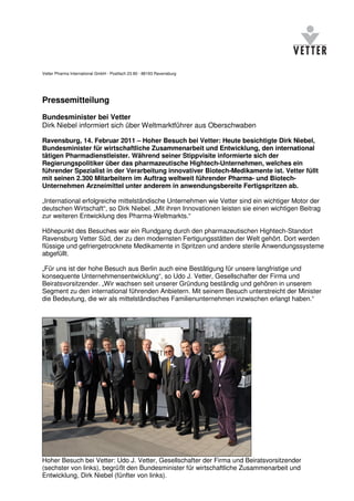 Vetter Pharma International GmbH · Postfach 23 80 · 88193 Ravensburg




Pressemitteilung
Bundesminister bei Vetter
Dirk Niebel informiert sich über Weltmarktführer aus Oberschwaben

Ravensburg, 14. Februar 2011 – Hoher Besuch bei Vetter: Heute besichtigte Dirk Niebel,
Bundesminister für wirtschaftliche Zusammenarbeit und Entwicklung, den international
tätigen Pharmadienstleister. Während seiner Stippvisite informierte sich der
Regierungspolitiker über das pharmazeutische Hightech-Unternehmen, welches ein
führender Spezialist in der Verarbeitung innovativer Biotech-Medikamente ist. Vetter füllt
mit seinen 2.300 Mitarbeitern im Auftrag weltweit führender Pharma- und Biotech-
Unternehmen Arzneimittel unter anderem in anwendungsbereite Fertigspritzen ab.

„International erfolgreiche mittelständische Unternehmen wie Vetter sind ein wichtiger Motor der
deutschen Wirtschaft“, so Dirk Niebel. „Mit ihren Innovationen leisten sie einen wichtigen Beitrag
zur weiteren Entwicklung des Pharma-Weltmarkts.“

Höhepunkt des Besuches war ein Rundgang durch den pharmazeutischen Hightech-Standort
Ravensburg Vetter Süd, der zu den modernsten Fertigungsstätten der Welt gehört. Dort werden
flüssige und gefriergetrocknete Medikamente in Spritzen und andere sterile Anwendungssysteme
abgefüllt.

„Für uns ist der hohe Besuch aus Berlin auch eine Bestätigung für unsere langfristige und
konsequente Unternehmensentwicklung“, so Udo J. Vetter, Gesellschafter der Firma und
Beiratsvorsitzender. „Wir wachsen seit unserer Gründung beständig und gehören in unserem
Segment zu den international führenden Anbietern. Mit seinem Besuch unterstreicht der Minister
die Bedeutung, die wir als mittelständisches Familienunternehmen inzwischen erlangt haben.“




Hoher Besuch bei Vetter: Udo J. Vetter, Gesellschafter der Firma und Beiratsvorsitzender
(sechster von links), begrüßt den Bundesminister für wirtschaftliche Zusammenarbeit und
Entwicklung, Dirk Niebel (fünfter von links).
 