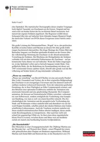 Seite 4 von 5

ches Spektakel. Die martialische Choreographie dieses simplen Vorganges
lockt täglich Tausende von Zuschauern an die Grenze. Singend und tan-
zend wird von beiden Seiten der bis ins kleinste Detail inszenierte Auf-
marsch der eigenen Soldaten angefeuert. Der Regisseur erzählt dieses
Schauspiel über den auf indischer Seite lebenden Jungen Manpreet Singh,
der durch den Verkauf von DVDs dieses Ereignisses seine Familie unter-
stützt.

Die große Leistung des Dokumentarfilmes ‚Wagah’ ist es, den politischen
Konflikt zwischen Indien und Pakistan an diesem Ort ohne große Erklä-
rungen facettenreich darzustellen. Die kluge Montage des Filmes führt den
Betrachter langsam von Drachen spielenden Kindern an der Grenze über
die volksfestartige Stimmung der Zuschauer zu der absurd anmutenden
Vorstellung der Soldaten. Der Rhythmus der Drohgebärden der Soldaten
verbindet sich mit dem nationalen Enthusiasmus der Zuschauer – auf pa-
kistanischer Seite ebenso wie auf indischer. Wenn die Fahne eingezogen
ist, ist das Spektakel vorbei und es herrscht langsam wieder Ruhe. Eine
gefährliche Ruhe, die die Bedrohung im Zusammenhang mit dieser seit
1947 existierende Grenze spürbar macht, obwohl oder gerade weil die Be-
völkerung auf beiden Seiten oft eng miteinander verbunden ist.

„Please say something“
„Please say something“ von David O’Reilley ist eine universelle Parabel
über Liebe, Einsamkeit und Verlust, die in ihrer originellen Bildgestaltung
den Zuschauer in ein einzigartiges Universum und eine dennoch nachvoll-
ziehbare moderne Lebenswelt hineinzieht. Trotz der reduzierten grafischen
Gestaltung, die in ihrer Flächigkeit an frühe Computerspiele erinnert, und
den Brüchen einer optionalen Erzählweise entfaltet die Animation eine
emotionale Intensität und eine glaubwürdige Humanität. Die Computer-
animation, die bewusst auf fotorealistische Effekte verzichtet, verkommt
nie zum Selbstzweck, sondern ermöglicht die Verdichtung einer komple-
xen Handlung, wie man es sich von einem Kurzfilm wünscht. Die Zei-
chenhaftigkeit der Animation und die perspektivische Verfremdung des
Stadt- und Wohnraums wirken zunächst kühl und abstrahiert wie ein Ed-
ward Hopper-Gemälde, schaffen jedoch den idealen Rahmen einer leiden-
schaftlichen Liebesromanze. Auch die Tonebene erscheint zunächst mit
ihrem niedlich-minimalistischen Duktus absolut inadäquat, dieses anrüh-
rende Beziehungsdrama zu transportieren. Aber auch hier stellt sich
schnell der gegenteilige Effekt ein. So lässt einen diese eigentümliche
kleine Pixel-Lovestory zwischen Katze und Maus weit aus berührter
zurück als manch eine hochkarätig besetzte Großproduktion.

„Die Haushaltshilfe“
Drei Menschen in einer Zwangsgemeinschaft: Die 29jährige Martina aus
der Slowakei hat - auf Wunsch ihrer Mutter - einen Pflegejob bei einem
sehr gebrechlichen alten Ehepaar am Bodensee angenommen. Während
Martina sich fremd fühlt und Heimweh hat, ist die Hausherrin Lore (75)
 