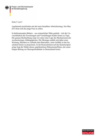 Seite 5 von 5

zunehmend unzufrieden mit der teuer bezahlten Arbeitsleistung. Nur Max
(87) freut sich die junge Frau zu sehen.

In beklemmenden Bildern – aus erstaunlicher Nähe gedreht – tritt die Un-
vereinbarkeit der Erwartungen und Vorstellungen beider Seiten zu Tage.
Die genaue Beobachtung zeigt wie unter einer Lupe die Mechanismen der
wechselseitigen Abhängigkeiten. Die Montage enthält sich dabei einer
Wertung, überlässt es vielmehr dem Betrachter, seine Gefühle in das Ge-
schehen hinein zu projizieren. In der Konzentration auf das Kammerspiel-
artige liegt die Stärke dieses unprätentiösen Dokumentarfilmes, der einen
klugen Beitrag zur Demografiedebatte in Deutschland leistet.
 