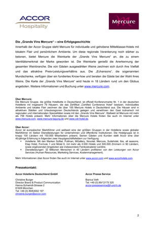 Die „Grands Vins Mercure“ – eine Erfolgsgeschichte
Innerhalb der Accor Gruppe steht Mercure für individuelle und gehobene Mittelklasse-Hotels mit
lokalem Flair und persönlichem Ambiente. Um diese regionale Verankerung noch stärker zu
betonen, bietet Mercure die Weinkarte der „Grands Vins Mercure“ an, die zu einem
Identitätsmerkmal der Marke geworden ist. Die Weinkarte genießt die Anerkennung der
gesamten Weinbranche. Die von Gästen ausgewählten Weine zeichnen sich durch ihre Vielfalt
und    das   attraktive    Preis-Leistungsverhältnis      aus.    Die   „Echansons“,      die   sogenannten
Mundschenke, verfügen über ein fundiertes Know-how und beraten die Gäste bei der Wahl ihres
Weins. Die Karte der „Grands Vins Mercure“ wird heute in 18 Ländern rund um den Globus
angeboten. Weitere Informationen und Buchung unter www.mercure.com.



Über Mercure:
Die Mercure Gruppe, die größte Hotelkette in Deutschland, ist offiziell Konferenzmarke Nr. 1 in der deutschen
Hotellerie mit insgesamt 79 Häusern, die das Zertifikat „Certified Conference Hotel“ besitzen. Individuelles
Ambiente und lokales Flair zeichnen die über 100 Mercure Hotels in Deutschland aus. Die Häuser sind in
attraktiven Städten und Urlaubsregionen Deutschlands gelegen und verwöhnen den Gast kulinarisch mit
regionalen und internationalen Spezialitäten sowie mit den „Grands Vins Mercure“. Weltweit ist Mercure mit mehr
als 758 Hotels präsent. Mehr Informationen über die Mercure Hotels finden Sie auch im Internet unter
www.mercure.com, www.mercure-tagung.de und www.vdr-hotel.de.


Über Accor:
Accor ist europäischer Marktführer und weltweit eine der größten Gruppen in der Hotellerie sowie globaler
Marktführer im Sektor Dienstleistungen für Unternehmen und öffentliche Institutionen. Die Hotelgruppe ist in
knapp 100 Ländern mit 150.000 Mitarbeitern präsent. Seinen Gästen und Kunden stellt Accor eine über
40-jährige Erfahrung in folgenden zwei Hauptgeschäftsfeldern zur Verfügung:
         Hotellerie: Mit den Marken Sofitel, Pullman, MGallery, Novotel, Mercure, Suitehotel, Ibis, all seasons,
         Etap Hotel, Formule 1 und Motel 6, mit mehr als 4.000 Hotels und 500.000 Zimmern in 90 Ländern,
         sowie ergänzenden Angeboten wie insbesondere Feinkostcaterer Lenôtre;
         Dienstleistungen: 32 Millionen Menschen in 40 Ländern profitieren von den Leistungen von Accor
         Services (Human Resources, Marketing Services, Kostenmanagement).

Mehr Informationen über Accor finden Sie auch im Internet unter www.accor.com und www.accorhotels.com.


Pressekontakt:

Accor Hotellerie Deutschland GmbH                              Accor Presse Service

Christine Burger                                               Bianca Veth
Director Brand & Product Communication                         Tel: +49 (0) 89/12175 320
Hanns-Schwindt-Strasse 2                                       accor-presseservice@f-und-h.de
81829 München
Tel: +49 (0) 89/63002 197
christine.burger@accor.com




                                                                                                              2
 
