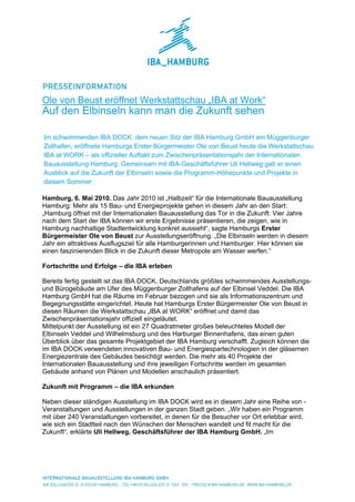 Ole von Beust eröffnet Werkstattschau „IBA at Work“
Auf den Elbinseln kann man die Zukunft sehen

Im schwimmenden IBA DOCK, dem neuen Sitz der IBA Hamburg GmbH am Müggenburger
Zollhafen, eröffnete Hamburgs Erster Bürgermeister Ole von Beust heute die Werkstattschau
IBA at WORK – als offizieller Auftakt zum Zwischenpräsentationsjahr der Internationalen
Bauausstellung Hamburg. Gemeinsam mit IBA-Geschäftsführer Uli Hellweg gab er einen
Ausblick auf die Zukunft der Elbinseln sowie die Programm-Höhepunkte und Projekte in
diesem Sommer.

Hamburg, 6. Mai 2010. Das Jahr 2010 ist „Halbzeit“ für die Internationale Bauausstellung
Hamburg: Mehr als 15 Bau- und Energieprojekte gehen in diesem Jahr an den Start:
„Hamburg öffnet mit der Internationalen Bauausstellung das Tor in die Zukunft: Vier Jahre
nach dem Start der IBA können wir erste Ergebnisse präsentieren, die zeigen, wie in
Hamburg nachhaltige Stadtentwicklung konkret aussieht“, sagte Hamburgs Erster
Bürgermeister Ole von Beust zur Ausstellungseröffnung. „Die Elbinseln werden in diesem
Jahr ein attraktives Ausflugsziel für alle Hamburgerinnen und Hamburger. Hier können sie
einen faszinierenden Blick in die Zukunft dieser Metropole am Wasser werfen.“

Fortschritte und Erfolge – die IBA erleben

Bereits fertig gestellt ist das IBA DOCK, Deutschlands größtes schwimmendes Ausstellungs-
und Bürogebäude am Ufer des Müggenburger Zollhafens auf der Elbinsel Veddel. Die IBA
Hamburg GmbH hat die Räume im Februar bezogen und sie als Informationszentrum und
Begegnungsstätte eingerichtet. Heute hat Hamburgs Erster Bürgermeister Ole von Beust in
diesen Räumen die Werkstattschau „IBA at WORK“ eröffnet und damit das
Zwischenpräsentationsjahr offiziell eingeläutet.
Mittelpunkt der Ausstellung ist ein 27 Quadratmeter großes beleuchtetes Modell der
Elbinseln Veddel und Wilhelmsburg und des Harburger Binnenhafens, das einen guten
Überblick über das gesamte Projektgebiet der IBA Hamburg verschafft. Zugleich können die
im IBA DOCK verwendeten innovativen Bau- und Energiespartechnologien in der gläsernen
Energiezentrale des Gebäudes besichtigt werden. Die mehr als 40 Projekte der
Internationalen Bauausstellung und ihre jeweiligen Fortschritte werden im gesamten
Gebäude anhand von Plänen und Modellen anschaulich präsentiert.

Zukunft mit Programm – die IBA erkunden

Neben dieser ständigen Ausstellung im IBA DOCK wird es in diesem Jahr eine Reihe von -
Veranstaltungen und Ausstellungen in der ganzen Stadt geben. „Wir haben ein Programm
mit über 240 Veranstaltungen vorbereitet, in denen für die Besucher vor Ort erlebbar wird,
wie sich ein Stadtteil nach den Wünschen der Menschen wandelt und fit macht für die
Zukunft“, erklärte Uli Hellweg, Geschäftsführer der IBA Hamburg GmbH. „Im
 