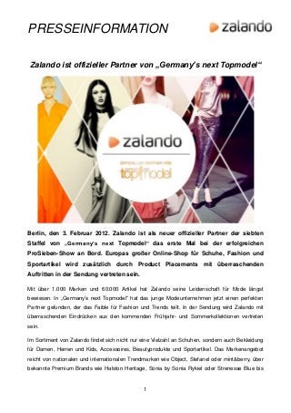 PRESSEINFORMATION

Zalando ist offizieller Partner von „Germany’s next Topmodel“




Berlin, den 3. Februar 2012. Zalando ist als neuer offizieller Partner der siebten
Staffel von „Germany’s next Topmodel“ das erste Mal bei der erfolgreichen
ProSieben-Show an Bord. Europas großer Online-Shop für Schuhe, Fashion und
Sportartikel wird zusätzlich durch Product Placements mit überraschenden
Auftritten in der Sendung vertreten sein.

Mit über 1.000 Marken und 60.000 Artikel hat Zalando seine Leidenschaft für Mode längst
bewiesen. In „Germany’s next Topmodel“ hat das junge Modeunternehmen jetzt einen perfekten
Partner gefunden, der das Faible für Fashion und Trends teilt. In der Sendung wird Zalando mit
überraschenden Eindrücken aus den kommenden Frühjahr- und Sommerkollektionen vertreten
sein.

Im Sortiment von Zalando findet sich nicht nur eine Vielzahl an Schuhen, sondern auch Bekleidung
für Damen, Herren und Kids, Accessoires, Beautyprodukte und Sportartikel. Das Markenangebot
reicht von nationalen und internationalen Trendmarken wie Object, Stefanel oder mint&berry, über
bekannte Premium Brands wie Halston Heritage, Sonia by Sonia Rykiel oder Strenesse Blue bis


                                               1
 