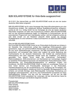 B2B SOLARSYSTEME für Web-Seite ausgezeichnet

09.12.2011 Die Internet-Seite von B2B SOLARSYSTEME wurde als eine der besten
deutschen Web-Seiten eingestuft.

B2B SOLARSYSTEME hat für seine Homepage http://www.b2b-solarsysteme.com eine
Auszeichnung erhalten. Die redaktionell betreute Qualitätssuchmaschine erfolgreich-
suchen.de der m.w. Verlag GmbH hat die Homepage als eine der besten deutschen
Web-Seiten eingestuft und dafür eine Auszeichnung verliehen. B2B SOLARSYSTEME
darf nun das Auszeichnungsbanner tragen. Im Gegensatz zu Suchmaschinen, die mit
automatischen Programmen nach Internetseiten suchen, wird bei erfolgreich-suchen.de
jede Seite einzeln von der Redaktion überprüft. Dabei wurden die strengen
Qualitätskriterien für eine Aufnahme in diese Suchmaschine von B2B SOLARSYSTEME
voll erfüllt.

Über die B2B SOLARSYSTEME GmbH
Die Firma B2B SOLARSYSTEME GmbH ist ein Photovoltaik-Großhandel aus Amberg in
der Oberpfalz. Das Unternehmen verfügt über langjährige Erfahrungswerte sowie
gewachsene, enge und partnerschaftliche Beziehungen mit renommierten Herstellern,
die sich durch Spitzenleistungen auszeichnen. Die B2B SOLARSYSTEME GmbH ist
deutschland- und europaweit tätig, betont aber zugleich die große Bedeutung des
Fachhandwerks für die deutsche Solarbranche. Der Großteil der solartechnischen
Wertschöpfung wird beim regionalen Handel sowie der Installation und Wartung
geschaffen. Aus diesem Grund bietet das Unternehmen Fachhändlern,
Elektroinstallateuren, SHK-Unternehmern und Dachdeckern ein hochwertiges Angebot
an bewährten Photovoltaik-Komponenten wie beispielsweise Photovoltaikmodule, Solar-
Wechselrichter und Photovoltaik-Montagesysteme zu attraktiven Preisen und
Konditionen. Die B2B SOLARSYSTEME GmbH ist dabei ein zuverlässiger Partner mit
einer hohen Service- und Produktqualität. Schulungen in der Photovoltaik,
Vertriebsunterstützung bei der Kundenberatung (z.B. Auslegung der PV-Anlagen inkl.
umfassender Dokumentation), Anlieferung Vorort zur Baustelle, Montagesysteme für die
einfache und schnelle Montage, beste Materialqualität, hochwertige Verarbeitung und
langjährige Leistungsgarantien - das ist es, was Fachhandwerker europaweit von ihrem
Geschäftspartner erwarten. Und das sind die Leistungen, auf die sich die B2B
SOLARSYSTEME GmbH spezialisiert hat. Leistungen, die das Unternehmen heute bis
in lokale Wohnsiedlungen und ländliche Gegenden anbietet.

Pressekontakt
B2B SOLARSYSTEME GmbH
Peter Schwab
Herrnstraße 20
92224 Amberg
09621/916667 - 0
 