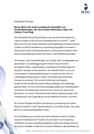 PRESSEMITTEILUNG

Bong AB ist der erste europäische Hersteller von
Versandlösungen, der das Carbon Reduction Label von
Carbon Trust trägt

Die schwedische Bong AB gibt bekannt, dass sie das Carbon Reduction
Label von Carbon Trust auf ihren Versandlösungen aus DuPont™ Tyvek®
führen darf. Die vom Carbon Reduction Label abgedeckten Produkte sind aus
Tyvek® von DuPont de Nemours (Luxembourg) hergestellt und werden in
West Europa, Polen und Russland exklusiv von Bong AB vermarktet. Keine
andere Versandlösung hat bisher die Carbon Trust Zertifizierung erhalten.


“Wir wussten, dass Versandlösungen aus Tyvek® unter Umweltaspekten gut
abschneiden, da unabhängige Experten bereits Tests für DuPont
durchgeführt haben“, sagt Bill Callcut, europäischer Produktmanager bei
Bong AB. „Das gab uns die Zuversicht, den nächsten Schritt zu tun und
unsere eigenen Treibhausgasemissionen zu messen mit dem Ziel, die
unabhängige Zertifizierung der Carbon Trust Footprinting Certification
Company zu erreichen. Wir sind sehr erfreut über das Ergebnis.
Unsere Kunden erhalten auf diesem Weg zuverlässige und unabhängig
geprüfte Daten, die ihnen als Entscheidungsgrundlage beim Umweltvergleich
mit anderen Versandlösungen dienen können. Und für uns dient es als
Benchmark, um unsere Fortschritte bei der weiteren Reduzierung des CO2-
Fußabdruckes in der Lagerhaltung und der Distribution messen zu können.“


Als Teil des Projektes hat DuPont de Nemours (Luxembourg) das Carbon
Reduction Label für Tyvek® als Rohmaterial von der Rolle erhalten. Das Label
gilt für in Luxemburg hergestelltes Tyvek®.


Um die Zertifizierung und damit das Carbon Reduction Label zu erhalten,
wurde der Fußabdruck der Produkte von der Carbon Trust Footprinting
Certification Company unabhängig beglaubigt. Neben der strengen Prüfung,
der sich ein Hersteller im Rahmen der Carbon Reduction Label Zertifizierung

              Bong AB · Hans Michelsengatan 9 · SE-211 20 Malmö · Phone: +46 40 70 60 00 · Fax: +46 40 17 60 39 · www.bong.com
 