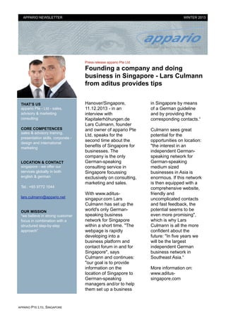 APPARIO NEWSLETTER

WINTER 2013

Press release appario Pte Ltd

Founding a company and doing
business in Singapore - Lars Culmann
from aditus provides tips
THAT’S US
appario Pte - Ltd - sales,
advisory & marketing
consulting
CORE COMPETENCES
sales & advisory training,
presentation skills, corporate design and international
marketing

!

LOCATION & CONTACT
singapore - we offer our
services globally in both
english & german
Tel.: +65 9772 1044
lars.culmann@appario.net

!

OUR MISSION
“we believe in strong customer
focus in combination with a
structured step-by-step
approach”

APPARIO

PTE LTD, SINGAPORE

Hanover/Singapore,
11.12.2013 - in an
interview with
Kapitalerhöhungen.de
Lars Culmann, founder
and owner of appario Pte
Ltd, speaks for the
second time about the
benefits of Singapore for
businesses. The
company is the only
German-speaking
consulting service in
Singapore focussing
exclusively on consulting,
marketing and sales.

!

With www.aditussingapur.com Lars
Culmann has set up the
world's only Germanspeaking business
network for Singapore
within a short time. "The
webpage is rapidly
developing into a
business platform and
contact forum in and for
Singapore", says
Culmann and continues:
"our goal is to provide
information on the
location of Singapore to
German-speaking
managers and/or to help
them set up a business

in Singapore by means
of a German guideline
and by providing the
corresponding contacts.“

!

Culmann sees great
potential for the
opportunities on location:
"the interest in an
independent Germanspeaking network for
German-speaking
medium sized
businesses in Asia is
enormous. If this network
is then equipped with a
comprehensive website,
friendly and
uncomplicated contacts
and fast feedback, the
potential seems to be
even more promising",
which is why Lars
Culmann is all the more
confident about the
future: "In five years we
will be the largest
independent German
business network in
Southeast Asia.“

!

More information on:
www.aditussingapore.com

!
!

 