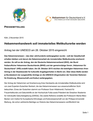 PRESSEMITTEILUNG
Seite 1
Köln, 2.November 2015
Hebammenhandwerk soll immaterielles Weltkulturerbe werden
Antrag bei der UNESCO am 28. Oktober 2015 eingereicht
Das Hebammenwissen – das über Jahrhunderte weitergegeben wurde – soll der Gesellschaft
erhalten bleiben und darum die Hebammenarbeit als immaterielles Weltkulturerbe anerkannt
werden. So will es der Antrag, den der Deutsche Hebammenverband (DHV), der Bund
freiberuflicher Hebammen Deutschlands (BfHD) und der gemeinnützige Verein „Hebammen für
Deutschland“ (HfD) erstellt haben. Am 28. Oktober 2015 reichten die beteiligten Hebammen ihren
Antrag in der Staatskanzlei für kulturelle Angelegenheiten in Berlin ein. Über diese Stelle werden
je Bundesland vier ausgewählte Anträge an die UNESCO (Organisation der Vereinten Nationen
für Erziehung, Wissenschaft und Kultur) weitergegeben.
Der Antrag der Hebammen auf Anerkennung ihres Handwerks als immaterielles Weltkulturerbe wird
von zwei Experten-Gutachten flankiert, die das Hebammenwesen aus wissenschaftlicher Sicht
beleuchten. Eines der Gutachten stammt von Professor Sven Hildebrandt, Facharzt für
Frauenheilkunde und Geburtshilfe an der Hochschule Fulda sowie Präsident der Dresdner Akademie
für individuelle Geburtsbegleitung (DAfiGb). Die zweite Referenz erstellte die Professorin Marita Metz-
Becker vom Institut für Europäische Ethnologie und Kulturwissenschaft von der Philipps-Universität
Marburg, die schon zahlreiche Beiträge zur Historie des Hebammenwesens veröffentlicht hat.
 