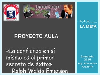 Guaranda,
2016
Ing. Alexandra
Arguello
PROYECTO AULA
«La confianza en sí
mismo es el primer
secreto de éxito»
Ralph Waldo Emerson
+.+.+....…
LA META
 