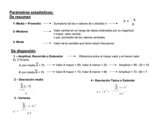 Parámetros estadísticos:
De resumen
                                                                                                       x=          x
 1- Media = Promedio                    Sumatoria de los n valores de x dividido n                                n
 2- Mediana                             Valor central en un rango de datos ordenados por su magnitud.
                                        n impar: valor central.
                                        n par: promedio de los valores centrales.
 3- Moda                                Valor de la variable que tiene mayor frecuencia.

De dispersión
 1 – Amplitud, Recorrido o Extensión                        Diferencia entre el mayor valor y el menor valor
 Ej: 2 Grupos
             A con media A = 70          Valor A mayor = 99; Valor A menor = 25                  Amplitud = 99 - 25 = 74

             B con media B = 70          Valor B mayor = 73; Valor B menor = 66                  Amplitud = 73 - 66 = 7

     2 – Desviación media                                            4 - Desviación Típica o Estándar
          n                                                                                n
                   xi - x                                                                        ( xi - x )
                                                                                                              2


             i=1                                                                   2       i=1
                                                                          s=   s       =
                   n                                                                             n-1
     3 - Varianza
               n                    2
                       ( xi - x )
     2
               i=1
 s       =
                       n-1
 
