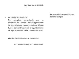 Vigo, 1 de Marzo del 2012.




                                                   En esta práctica aprendimos a
-   Estimad@ Sra. Lucía Gil.                       rellenar campos
    Nos complace comunicarle, que su
    dirección de correo luciagil@gmail.com
    ha sido agraciada con un premio de 20.000
    €, que será entregado en el ayuntamiento
    de Vigo el próximo 29 de Febrero del 2016.



    Aprovechando le saluda atentamente:


          Mª Carmen Pérez y Mª Teresa Pérez.
 
