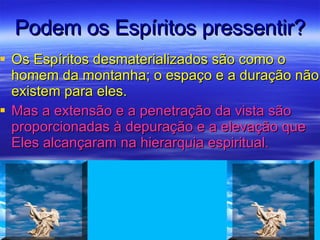 Podem os Espíritos pressentir? Os Espíritos desmaterializados são como o homem da montanha; o espaço e a duração não existem para eles.  Mas a extensão e a penetração da vista são proporcionadas à depuração e a elevação que Eles alcançaram na hierarquia espiritual. 