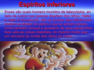 Espíritos inferiores Esses são quais homens munidos de telescópios, ao lado de outros que apenas dispõem dos olhos. Neles a visão é circunscrita, não só porque eles dificilmente podem se afastar do globo a que se acham presos, como também porque a grosseria de seus perispíritos lhes vela as coisas distantes, do mesmo modo que um nevoeiro as oculta aos olhos do corpo.  