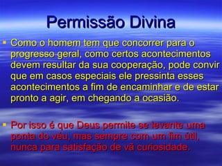 Permissão Divina Como o homem tem que concorrer para o progresso geral, como certos acontecimentos devem resultar da sua cooperação, pode convir que em casos especiais ele pressinta esses acontecimentos a fim de encaminhar e de estar pronto a agir, em chegando a ocasião. Por isso é que Deus permite se levante uma ponta do véu, mas sempre com um fim útil, nunca para satisfação de vã curiosidade.  