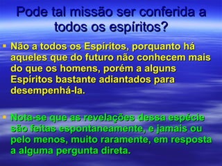 Pode tal missão ser conferida a todos os espíritos? Não a todos os Espíritos, porquanto há aqueles que do futuro não conhecem mais do que os homens, porém a alguns Espíritos bastante adiantados para desempenhá-la. Nota-se que as revelações dessa espécie são feitas espontaneamente, e jamais ou pelo menos, muito raramente, em resposta a alguma pergunta direta.  