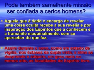 Pode também semelhante missão ser confiada a certos homens?  Aquele que é dado o encargo de revelar uma coisa oculta recebe a sua revelia e por inspiração dos Espíritos que a conhecem e a transmite maquinalmente, sem se aperceber do que faz. Assim durante o sono, como em estado de vigília, nos êxtases da dupla vista, a alma se desprende e adquire, em grau mais ou menos alto, as faculdades do Espírito livre. 