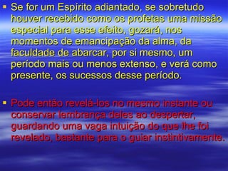 Se for um Espírito adiantado, se sobretudo houver recebido como os profetas uma missão especial para esse efeito, gozará, nos momentos de emancipação da alma, da faculdade de abarcar, por si mesmo, um período mais ou menos extenso, e verá como presente, os sucessos desse período.  Pode então revelá-los no mesmo instante ou conservar lembrança deles ao despertar, guardando uma vaga intuição do que lhe foi revelado, bastante para o guiar instintivamente. 