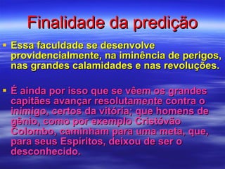 Finalidade da predição Essa faculdade se desenvolve providencialmente, na iminência de perigos, nas grandes calamidades e nas revoluções. É ainda por isso que se vêem os grandes capitães avançar resolutamente contra o inimigo, certos da vitória; que homens de gênio, como por exemplo Cristóvão Colombo, caminham para uma meta, que, para seus Espíritos, deixou de ser o desconhecido. 