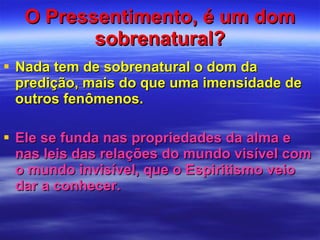 O Pressentimento, é um dom sobrenatural? Nada tem de sobrenatural o dom da predição, mais do que uma imensidade de outros fenômenos.  Ele se funda nas propriedades da alma e nas leis das relações do mundo visível com o mundo invisível, que o Espiritismo veio dar a conhecer.  