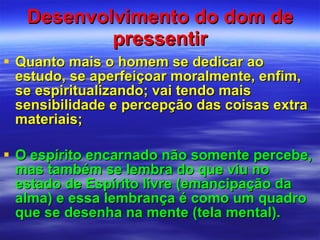 Desenvolvimento do dom de pressentir Quanto mais o homem se dedicar ao estudo, se aperfeiçoar moralmente, enfim, se espiritualizando; vai tendo mais sensibilidade e percepção das coisas extra materiais; O espírito encarnado não somente percebe, mas também se lembra do que viu no estado de Espírito livre (emancipação da alma) e essa lembrança é como um quadro que se desenha na mente (tela mental). 