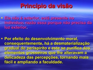 Princípio da visão Ela não é exterior, está presente no indivíduo; razão essa porque não precisa da luz exterior . Por efeito do desenvolvimento moral, consequentemente, há a desmaterialização gradual do perispírito e este se purifica dos elementos grosseiros que lhe alteravam a delicadeza das percepções, tornando mais fácil e ampliando a faculdade. 