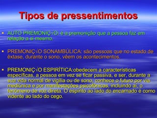 Tipos de pressentimentos AUTO PREMONIÇÃO: é a premonição que a pessoa faz em relação a si mesmo. PREMONIÇÃO SONAMBÚLICA: são pessoas que no estado de êxtase, durante o sono, vêem os acontecimentos. PREMONIÇÃO ESPIRÍTICA:obedecem a características específicas, a pessoa em vez se ficar passiva, e ser, durante a sua vida normal de vigília ou de sono, conhece o futuro por via mediúnica e por manifestações psicofônicas, incluindo aí, o fenômeno de voz direta. O espírito ao lado do encarnado é como vidente ao lado do cego. 