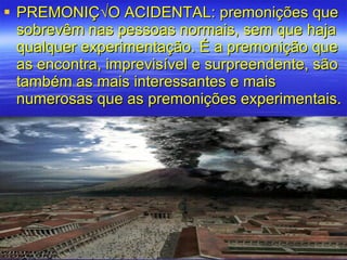 PREMONIÇÃO ACIDENTAL: premonições que sobrevêm nas pessoas normais, sem que haja qualquer experimentação. É a premonição que as encontra, imprevisível e surpreendente, são também as mais interessantes e mais numerosas que as premonições experimentais. 
