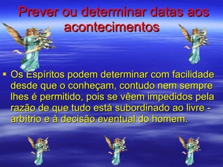 Prever ou determinar datas aos acontecimentos Os Espíritos podem determinar com facilidade desde que o conheçam, contudo nem sempre lhes é permitido, pois se vêem impedidos pela razão de que tudo está subordinado ao livre - arbítrio e à decisão eventual do homem.  