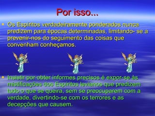 Por isso... Os Espíritos verdadeiramente ponderados nunca predizem para épocas determinadas, limitando- se a prevenir-nos do seguimento das coisas que convenham conheçamos. Insistir por obter informes precisos é expor-se às mistificações dos Espíritos levianos que predizem tudo o que se queira, sem se preocuparem com a verdade, divertindo-se com os terrores e as decepções que causem. 