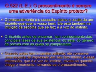 Q.522 (L.E.): O pressentimento é sempre uma advertência do Espírito protetor? O pressentimento é o conselho íntimo e oculto de um Espírito que quer o vosso bem. Ele está também na intuição da escolha que se fez; é a voz do instinto.  O Espírito antes de encarnar, tem conhecimento das principais fases de sua existência, ou seja, do gênero de provas com as quais se compromete.  Quando estas tem o caráter saliente, ele conserva uma espécie de impressão em seu foro íntimo, e essa impressão, que é a voz do instinto, revela-se quando chega o momento, tornando-se o pressentimento. 