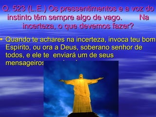 Q. 523 (L.E.) Os pressentimentos e a voz do instinto têm sempre algo de vago.  Na incerteza, o que devemos fazer? Quando te achares na incerteza, invoca teu bom Espírito, ou ora a Deus, soberano senhor de todos, e ele te  enviará um de seus mensageiros, um de nós. 
