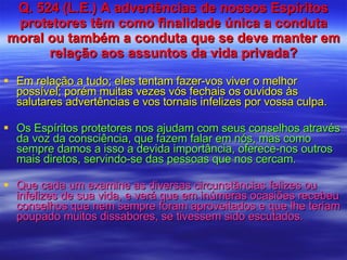 Q. 524 (L.E.) A advertências de nossos Espíritos protetores têm como finalidade única a conduta moral ou também a conduta que se deve manter em relação aos assuntos da vida privada? Em relação a tudo; eles tentam fazer-vos viver o melhor possível; porém muitas vezes vós fechais os ouvidos às salutares advertências e vos tornais infelizes por vossa culpa. Os Espíritos protetores nos ajudam com seus conselhos através da voz da consciência, que fazem falar em nós, mas como sempre damos a isso a devida importância, oferece-nos outros mais diretos, servindo-se das pessoas que nos cercam. Que cada um examine as diversas circunstâncias felizes ou infelizes de sua vida, e verá que em inúmeras ocasiões recebeu conselhos que nem sempre foram aproveitados e que lhe teriam poupado muitos dissabores, se tivessem sido escutados. 
